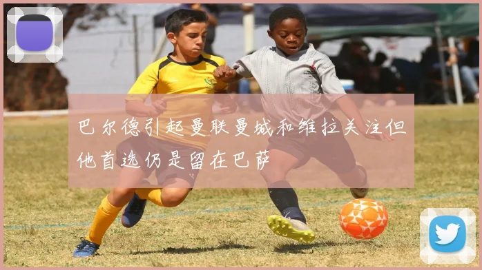 巴尔德引起曼联曼城和维拉关注但他首选仍是留在巴萨