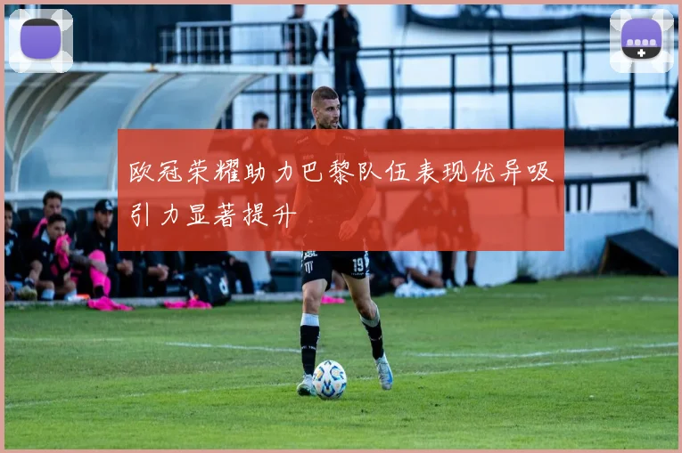 欧冠荣耀助力巴黎队伍表现优异吸引力显著提升