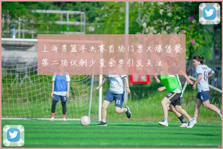 上海男篮半决赛首场门票火爆售罄第二场仅剩少量余票引发关注