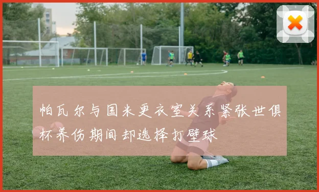 帕瓦尔与国米更衣室关系紧张世俱杯养伤期间却选择打壁球