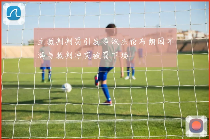 主裁判判罚引发争议杰伦布朗因不满与裁判冲突被罚下场