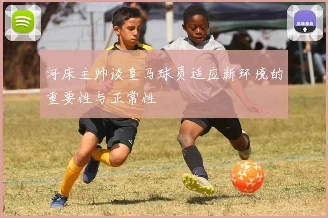 河床主帅谈皇马球员适应新环境的重要性与正常性