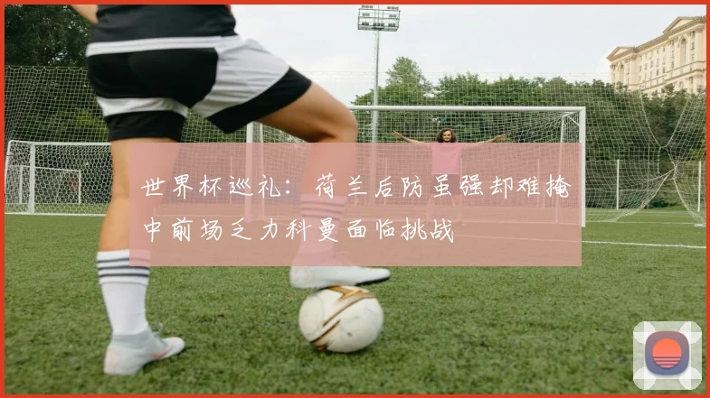世界杯巡礼：荷兰后防虽强却难掩中前场乏力科曼面临挑战
