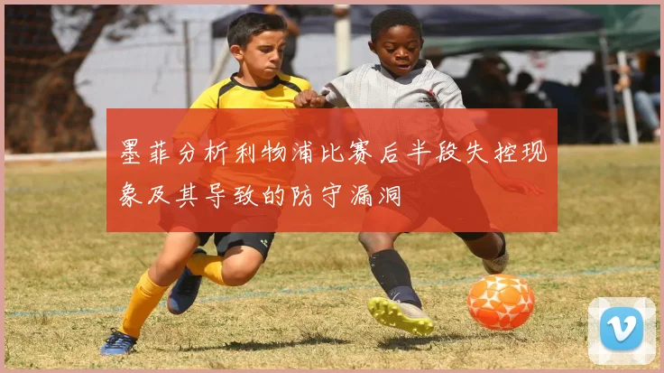 墨菲分析利物浦比赛后半段失控现象及其导致的防守漏洞