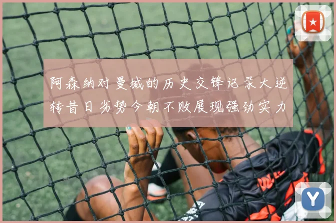 阿森纳对曼城的历史交锋记录大逆转昔日劣势今朝不败展现强劲实力