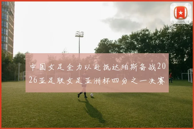 中国女足全力以赴抵达珀斯备战2026亚足联女足亚洲杯四分之一决赛