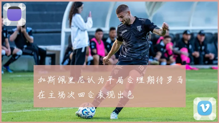 加斯佩里尼认为平局合理期待罗马在主场次回合表现出色