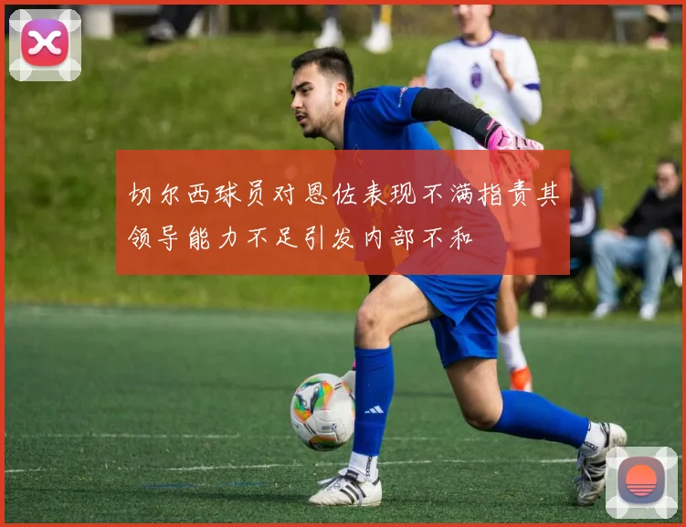 切尔西球员对恩佐表现不满指责其领导能力不足引发内部不和