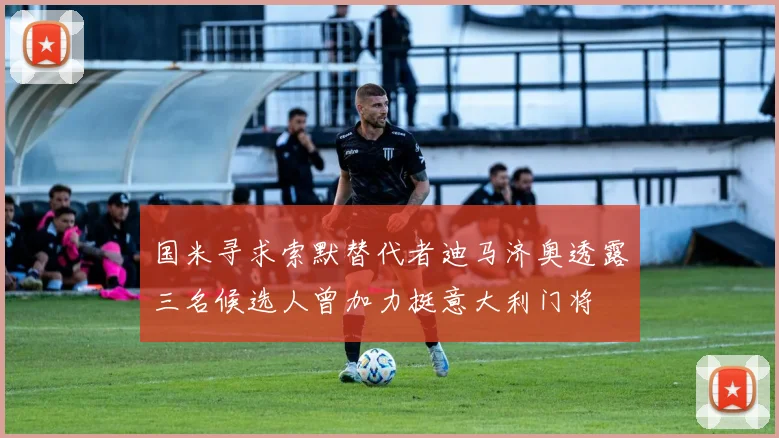 国米寻求索默替代者迪马济奥透露三名候选人曾加力挺意大利门将