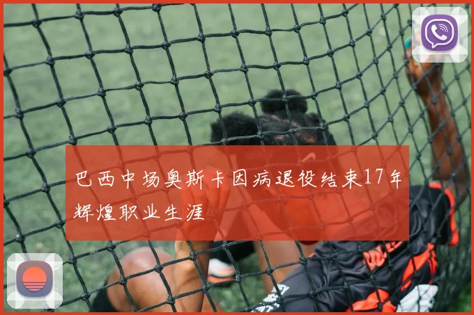 巴西中场奥斯卡因病退役结束17年辉煌职业生涯