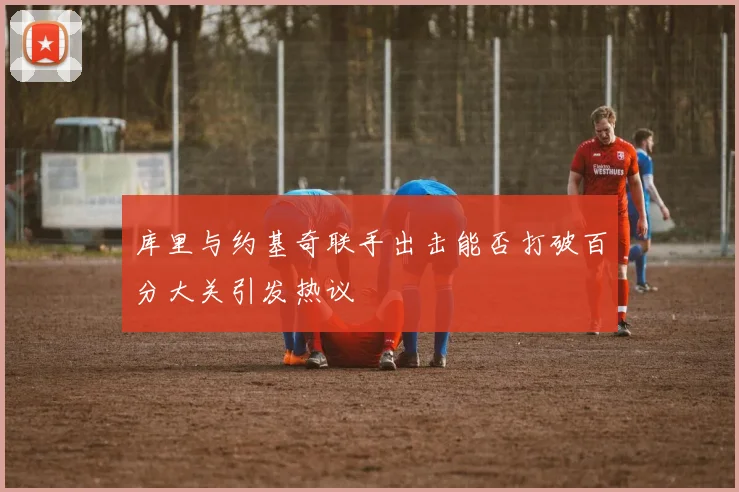库里与约基奇联手出击能否打破百分大关引发热议