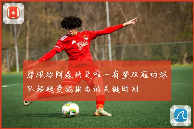 摩根称阿森纳是唯一有望双冠的球队超越曼城排名的关键时刻