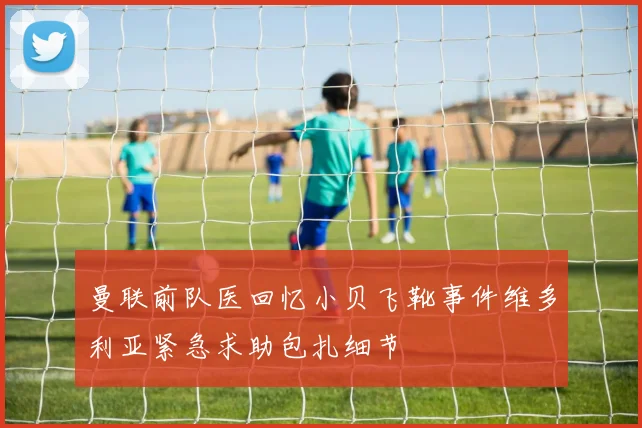 曼联前队医回忆小贝飞靴事件维多利亚紧急求助包扎细节