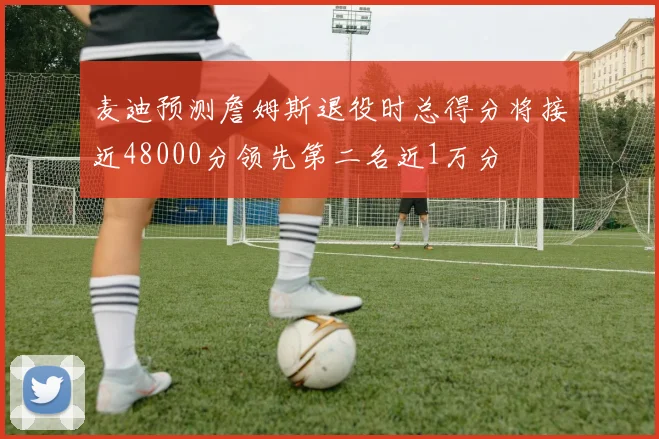 麦迪预测詹姆斯退役时总得分将接近48000分领先第二名近1万分
