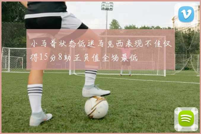 小马哥状态低迷马克西表现不佳仅得15分8助正负值全场最低
