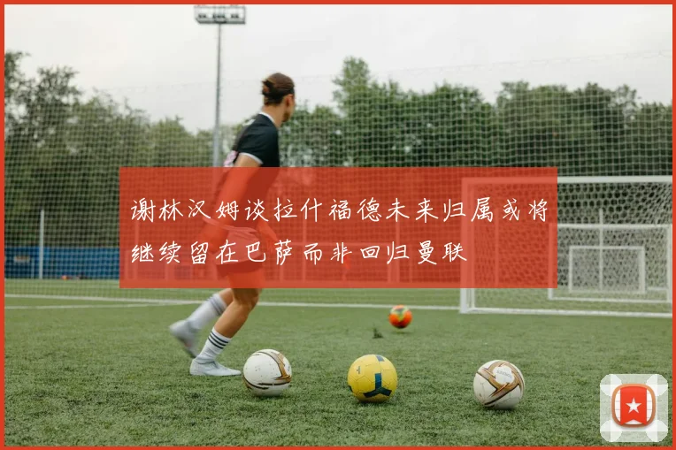谢林汉姆谈拉什福德未来归属或将继续留在巴萨而非回归曼联