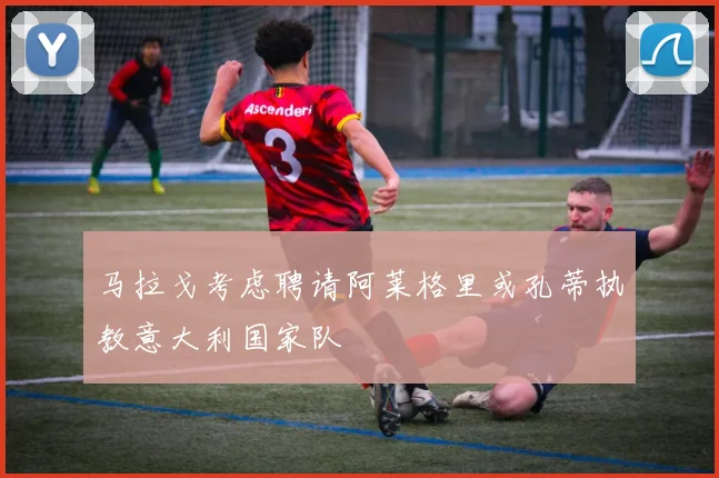 马拉戈考虑聘请阿莱格里或孔蒂执教意大利国家队