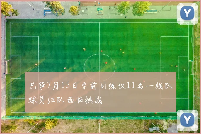 巴萨7月15日季前训练仅11名一线队球员归队面临挑战