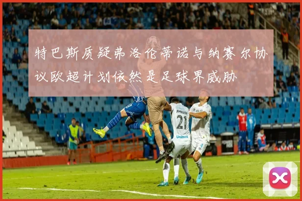特巴斯质疑弗洛伦蒂诺与纳赛尔协议欧超计划依然是足球界威胁