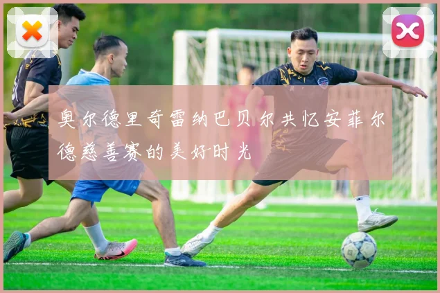 奥尔德里奇雷纳巴贝尔共忆安菲尔德慈善赛的美好时光
