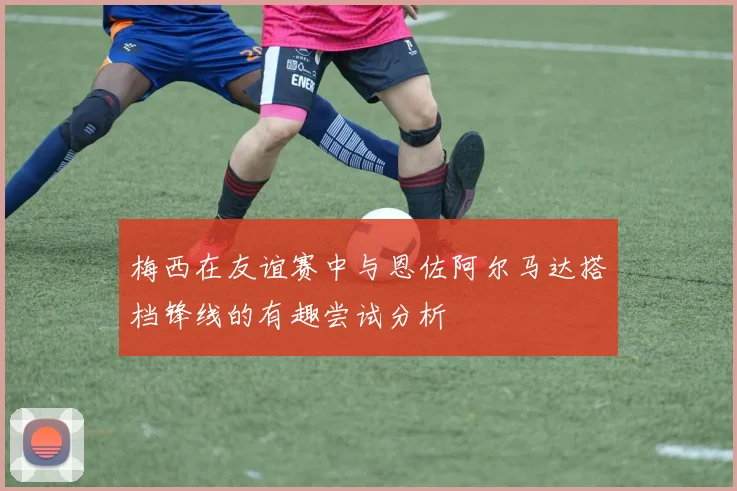 梅西在友谊赛中与恩佐阿尔马达搭档锋线的有趣尝试分析